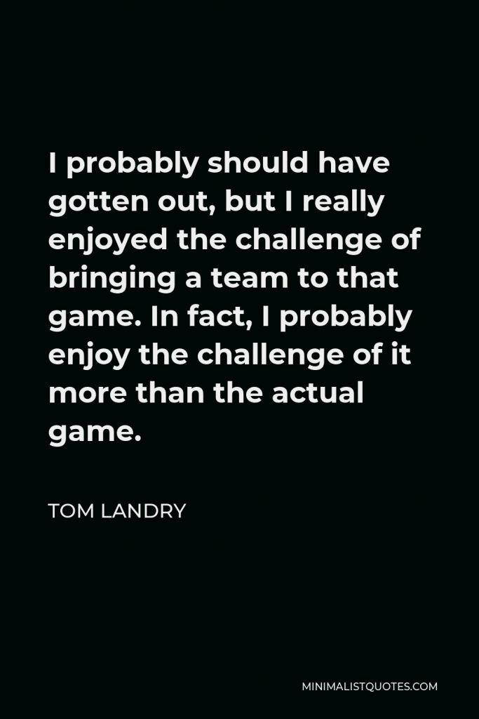 Tom Landry Quote - I probably should have gotten out, but I really enjoyed the challenge of bringing a team to that game. In fact, I probably enjoy the challenge of it more than the actual game.