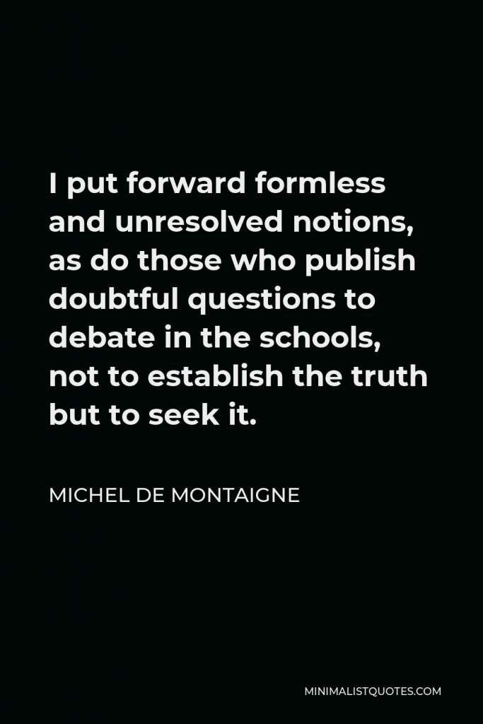 Michel de Montaigne Quote - I put forward formless and unresolved notions, as do those who publish doubtful questions to debate in the schools, not to establish the truth but to seek it.