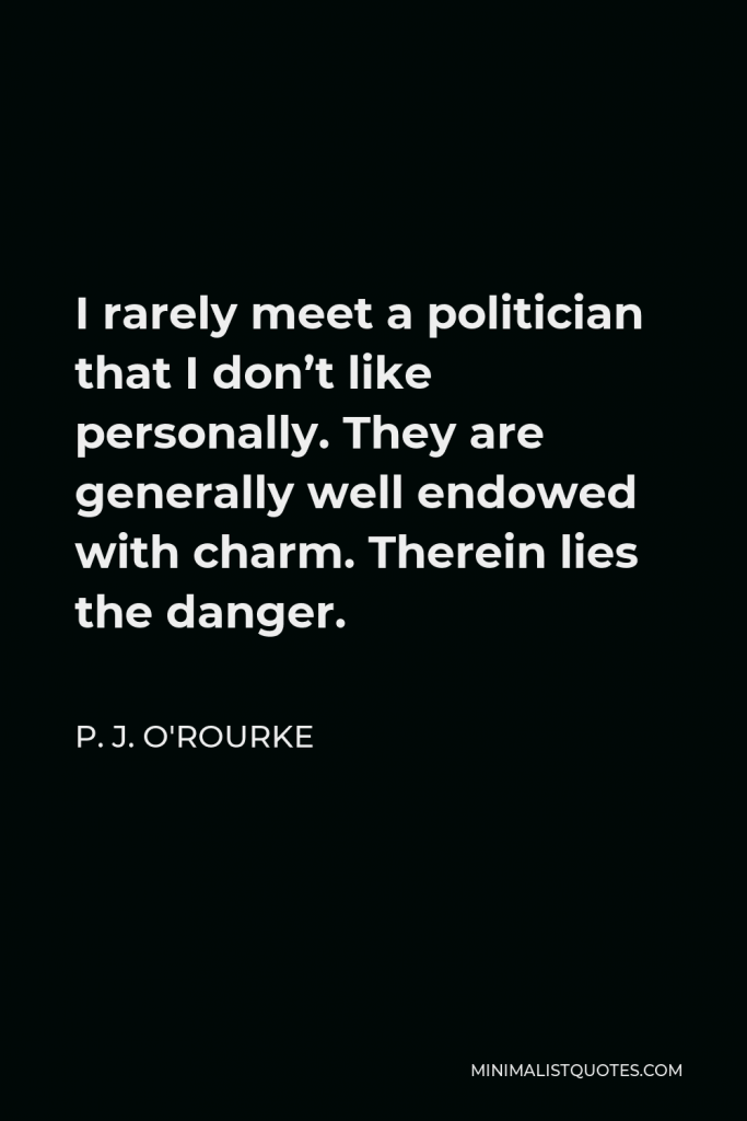 P. J. O'Rourke Quote - I rarely meet a politician that I don’t like personally. They are generally well endowed with charm. Therein lies the danger.