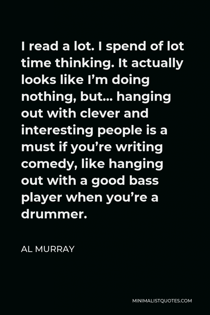 Al Murray Quote - I read a lot. I spend of lot time thinking. It actually looks like I’m doing nothing, but… hanging out with clever and interesting people is a must if you’re writing comedy, like hanging out with a good bass player when you’re a drummer.