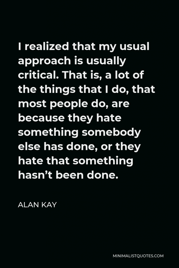 Alan Kay Quote - I realized that my usual approach is usually critical. That is, a lot of the things that I do, that most people do, are because they hate something somebody else has done, or they hate that something hasn’t been done.