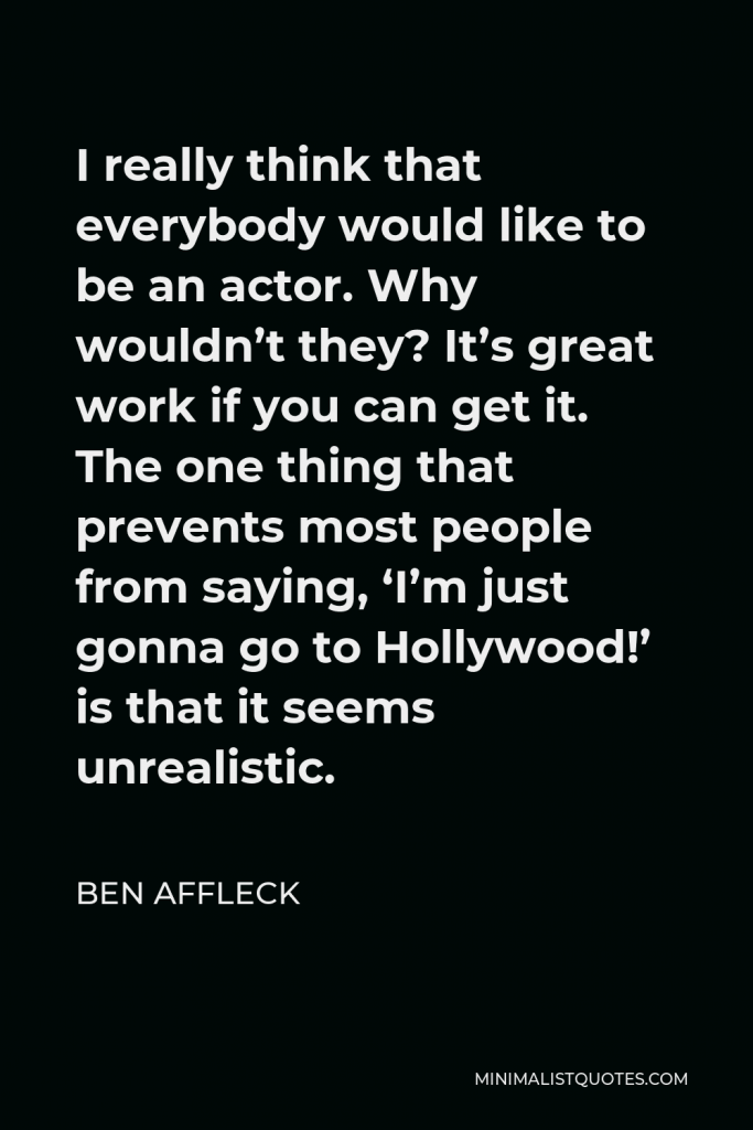 Ben Affleck Quote - I really think that everybody would like to be an actor. Why wouldn’t they? It’s great work if you can get it. The one thing that prevents most people from saying, ‘I’m just gonna go to Hollywood!’ is that it seems unrealistic.