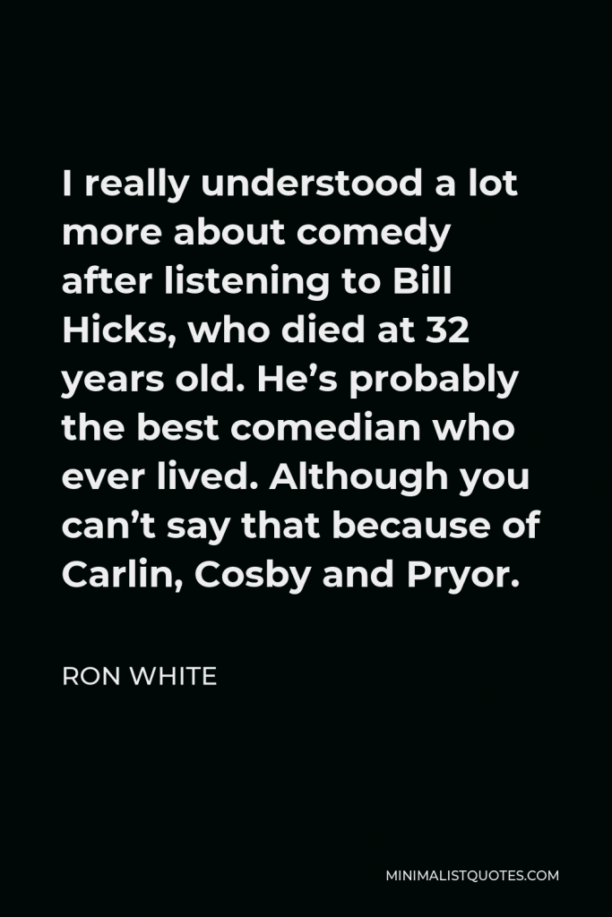 Ron White Quote - I really understood a lot more about comedy after listening to Bill Hicks, who died at 32 years old. He’s probably the best comedian who ever lived. Although you can’t say that because of Carlin, Cosby and Pryor.
