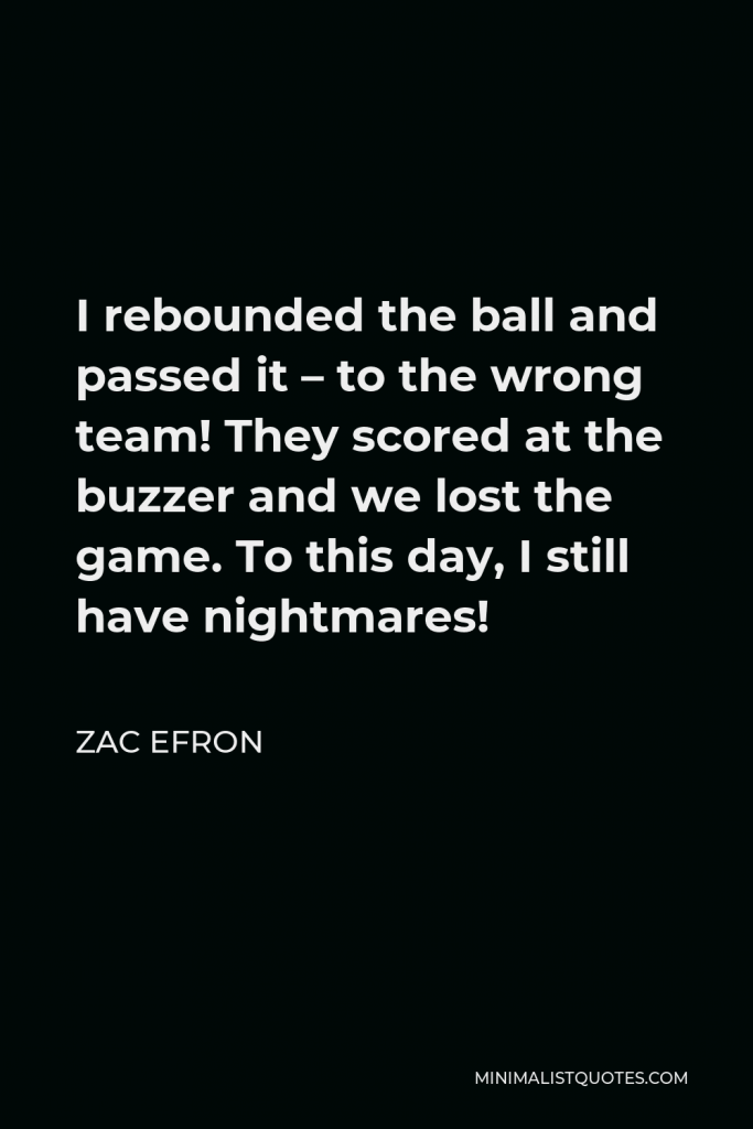 Zac Efron Quote - I rebounded the ball and passed it – to the wrong team! They scored at the buzzer and we lost the game. To this day, I still have nightmares!