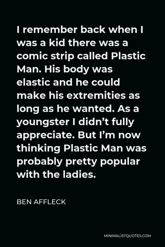 Ben Affleck Quote - I remember back when I was a kid there was a comic strip called Plastic Man. His body was elastic and he could make his extremities as long as he wanted. As a youngster I didn’t fully appreciate. But I’m now thinking Plastic Man was probably pretty popular with the ladies.