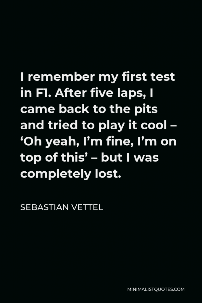 Sebastian Vettel Quote - I remember my first test in F1. After five laps, I came back to the pits and tried to play it cool – ‘Oh yeah, I’m fine, I’m on top of this’ – but I was completely lost.
