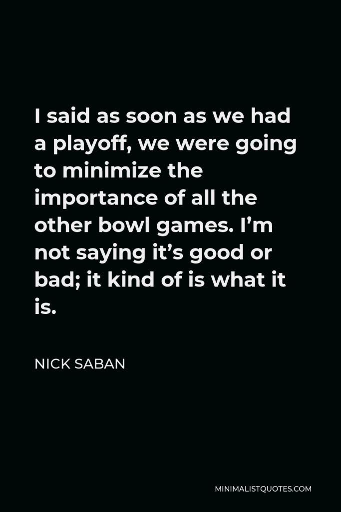 Nick Saban Quote - I said as soon as we had a playoff, we were going to minimize the importance of all the other bowl games. I’m not saying it’s good or bad; it kind of is what it is.