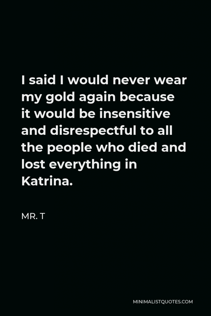 Mr. T Quote - I said I would never wear my gold again because it would be insensitive and disrespectful to all the people who died and lost everything in Katrina.