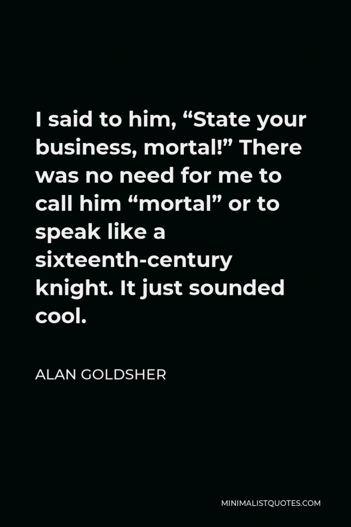 Alan Goldsher Quote - I said to him, “State your business, mortal!” There was no need for me to call him “mortal” or to speak like a sixteenth-century knight. It just sounded cool.