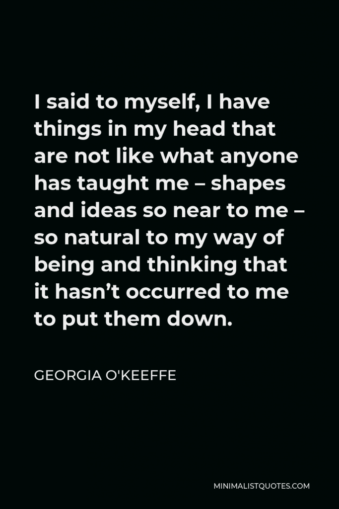 Georgia O'Keeffe Quote - I said to myself, I have things in my head that are not like what anyone has taught me – shapes and ideas so near to me – so natural to my way of being and thinking that it hasn’t occurred to me to put them down.
