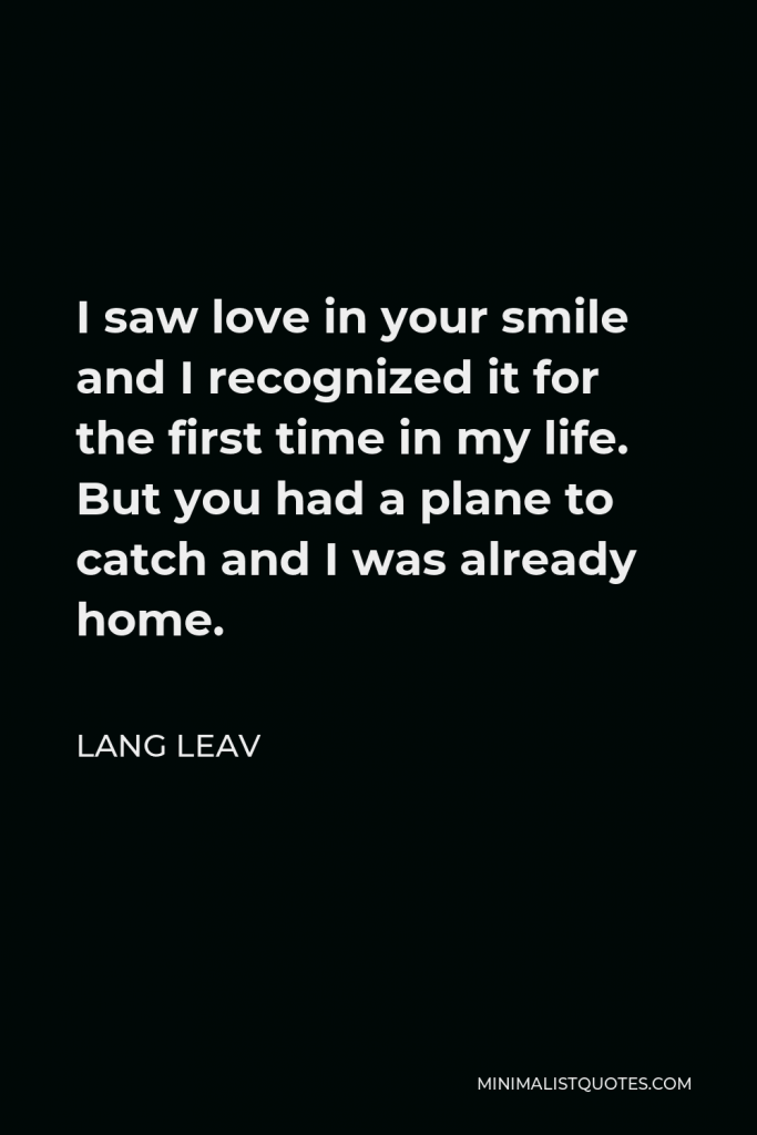 Lang Leav Quote - I saw love in your smile and I recognized it for the first time in my life. But you had a plane to catch and I was already home.