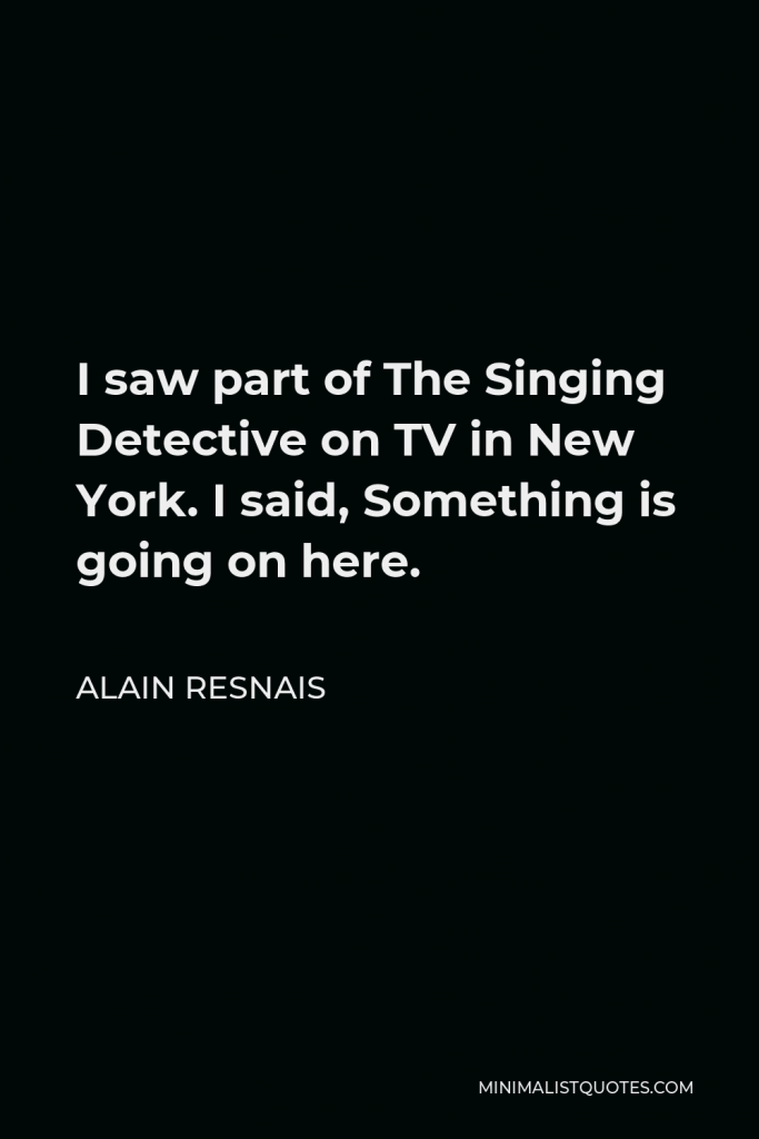 Alain Resnais Quote - I saw part of The Singing Detective on TV in New York. I said, Something is going on here.