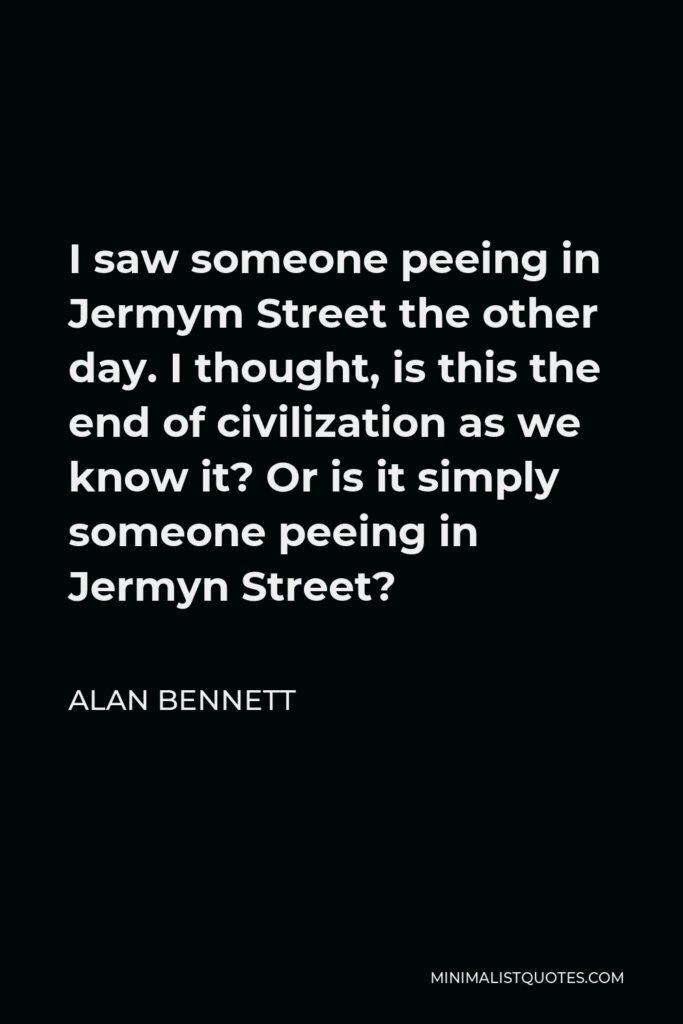 Alan Bennett Quote - I saw someone peeing in Jermym Street the other day. I thought, is this the end of civilization as we know it? Or is it simply someone peeing in Jermyn Street?