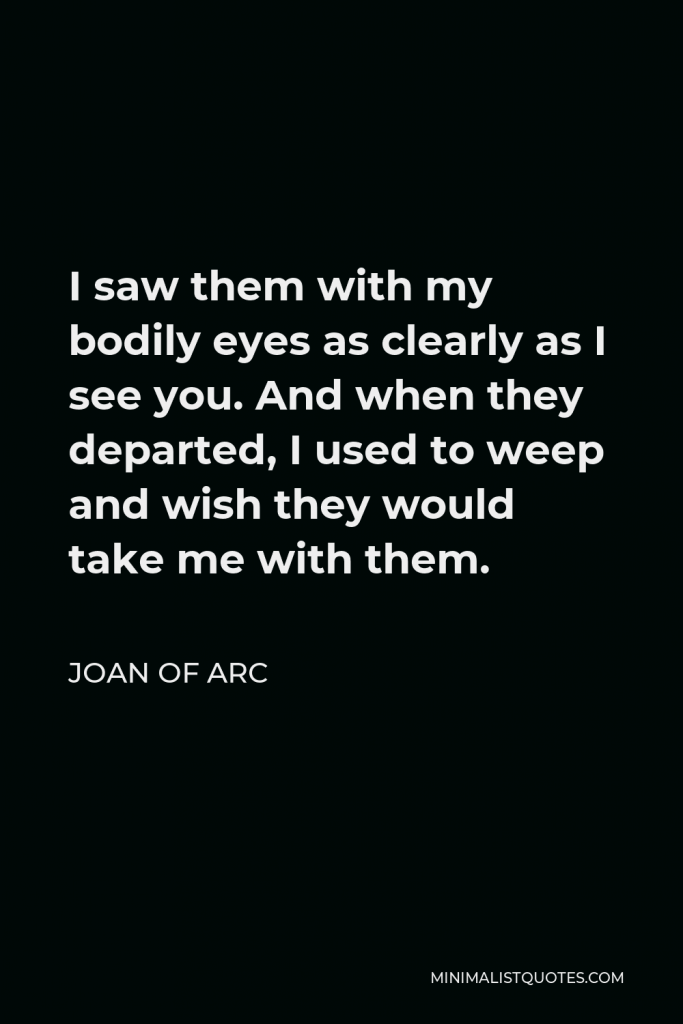 Joan of Arc Quote - I saw them with my bodily eyes as clearly as I see you. And when they departed, I used to weep and wish they would take me with them.