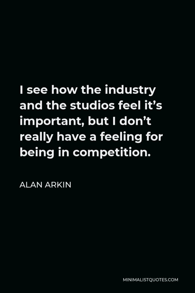 Alan Arkin Quote - I see how the industry and the studios feel it’s important, but I don’t really have a feeling for being in competition.