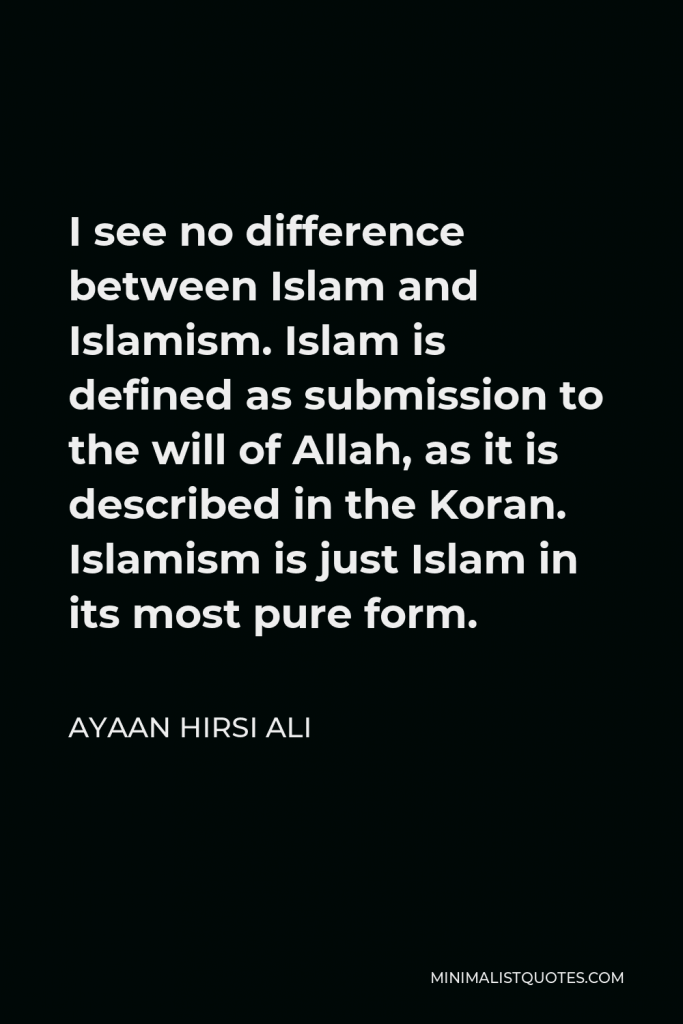 Ayaan Hirsi Ali Quote - I see no difference between Islam and Islamism. Islam is defined as submission to the will of Allah, as it is described in the Koran. Islamism is just Islam in its most pure form.