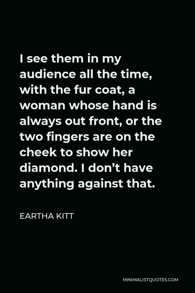 Eartha Kitt Quote - I see them in my audience all the time, with the fur coat, a woman whose hand is always out front, or the two fingers are on the cheek to show her diamond. I don’t have anything against that.