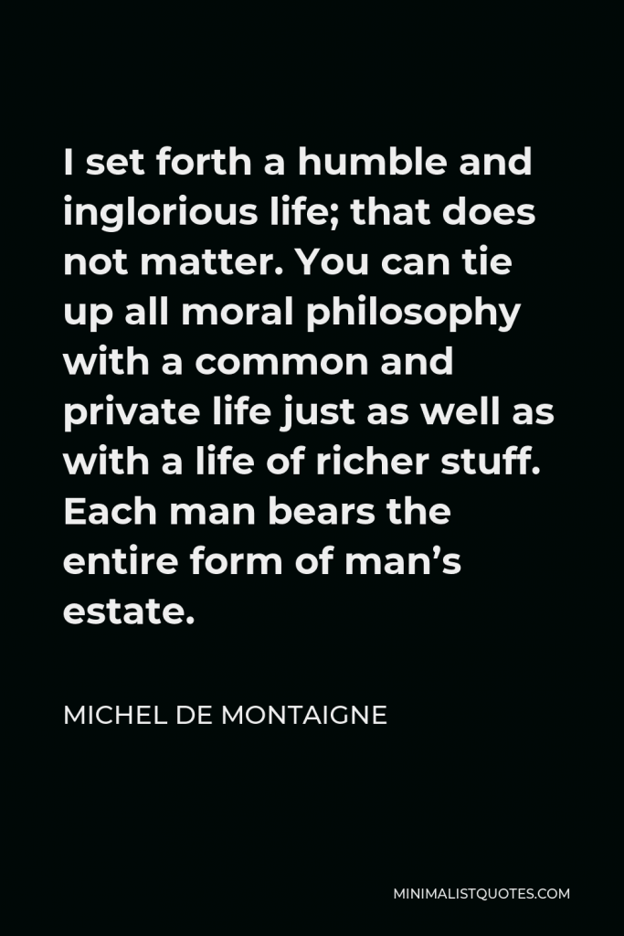 Michel de Montaigne Quote - I set forth a humble and inglorious life; that does not matter. You can tie up all moral philosophy with a common and private life just as well as with a life of richer stuff. Each man bears the entire form of man’s estate.