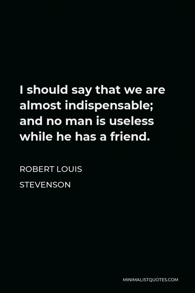 Robert Louis Stevenson Quote - I should say that we are almost indispensable; and no man is useless while he has a friend.
