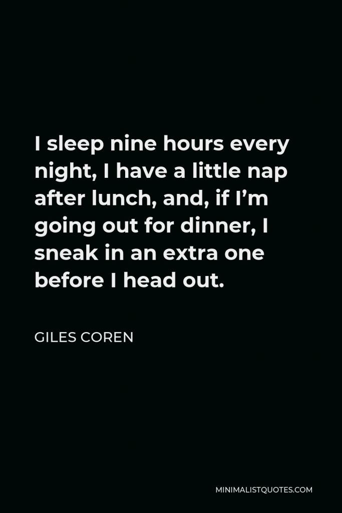 Giles Coren Quote - I sleep nine hours every night, I have a little nap after lunch, and, if I’m going out for dinner, I sneak in an extra one before I head out.