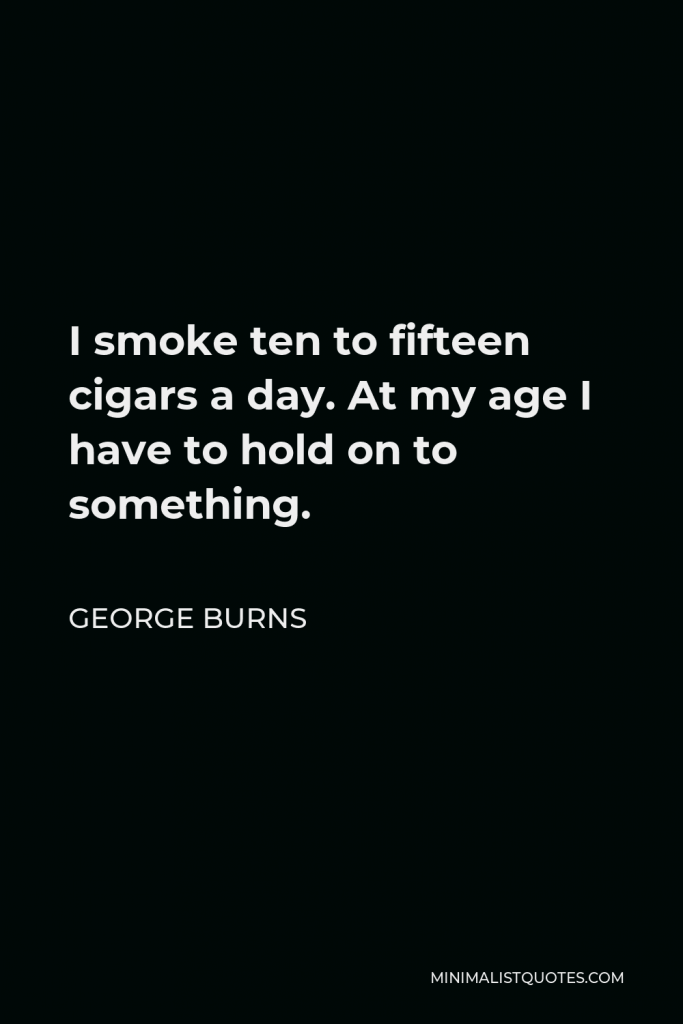 George Burns Quote - I smoke ten to fifteen cigars a day. At my age I have to hold on to something.