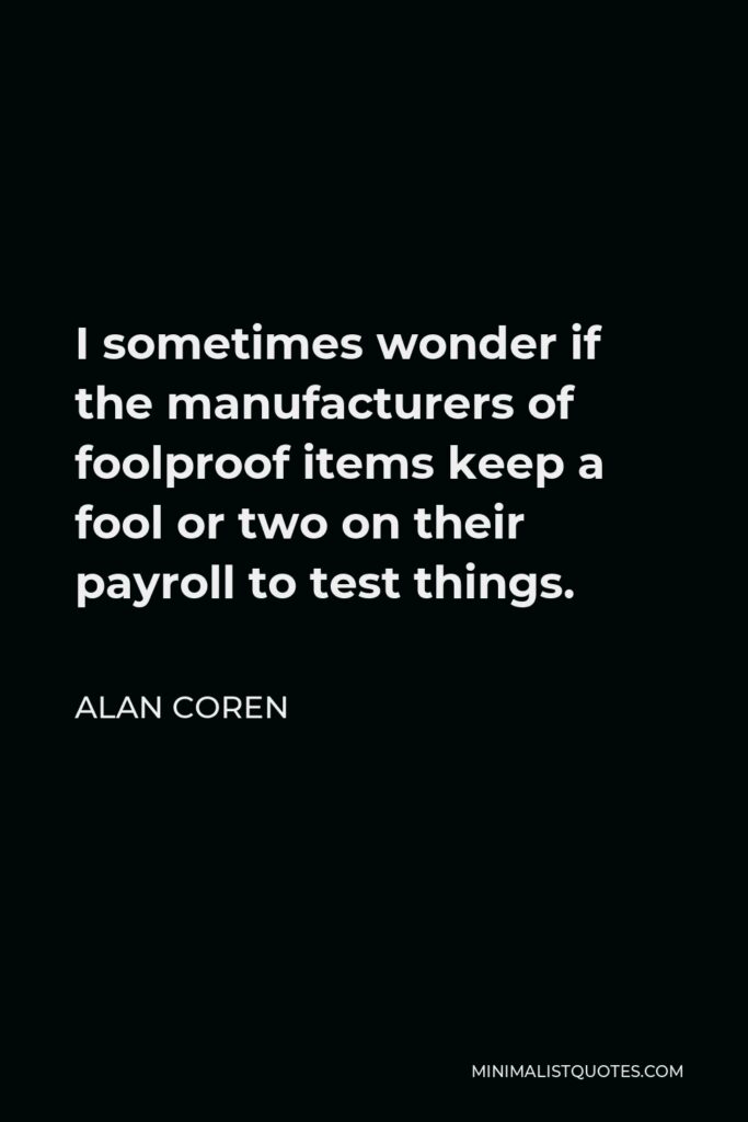 Alan Coren Quote - I sometimes wonder if the manufacturers of foolproof items keep a fool or two on their payroll to test things.