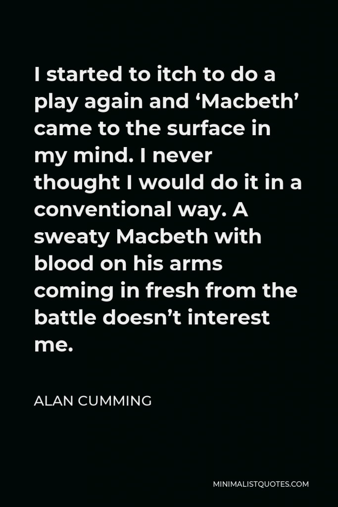 Alan Cumming Quote - I started to itch to do a play again and ‘Macbeth’ came to the surface in my mind. I never thought I would do it in a conventional way. A sweaty Macbeth with blood on his arms coming in fresh from the battle doesn’t interest me.