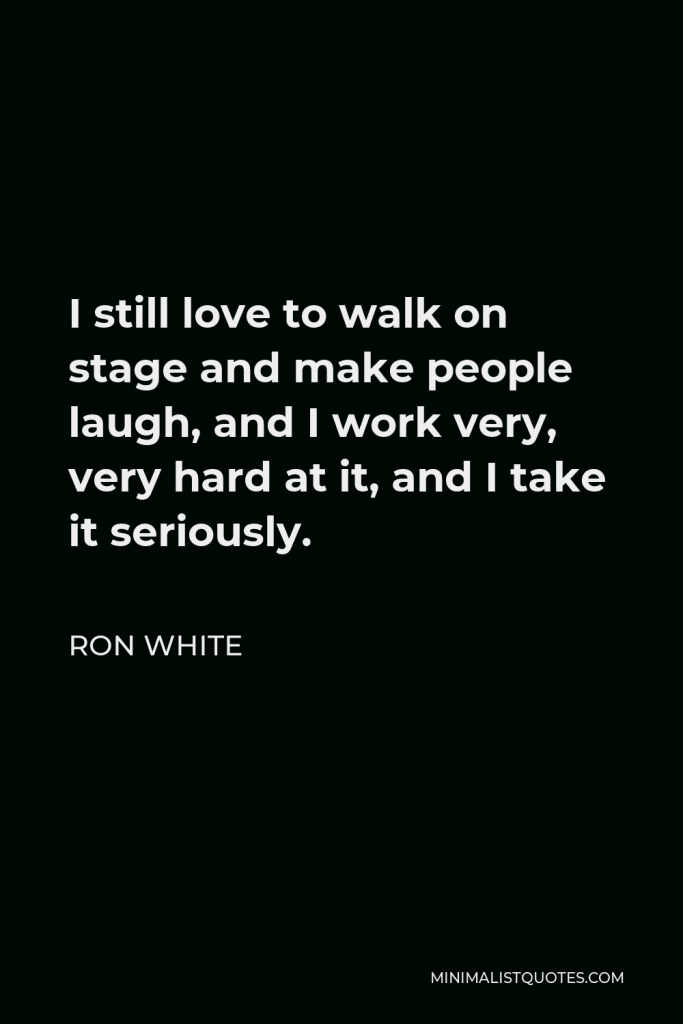 Ron White Quote - I still love to walk on stage and make people laugh, and I work very, very hard at it, and I take it seriously.