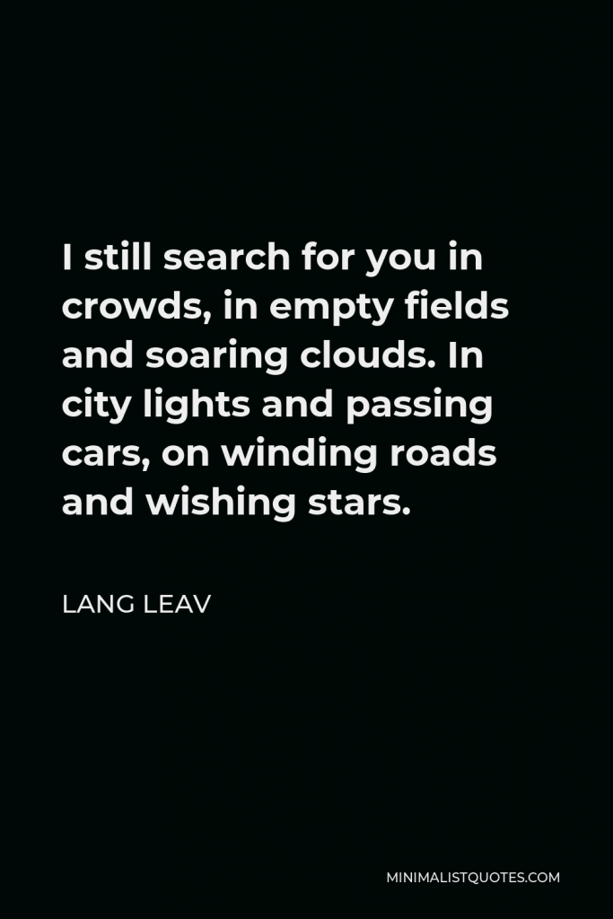 Lang Leav Quote - I still search for you in crowds, in empty fields and soaring clouds. In city lights and passing cars, on winding roads and wishing stars.