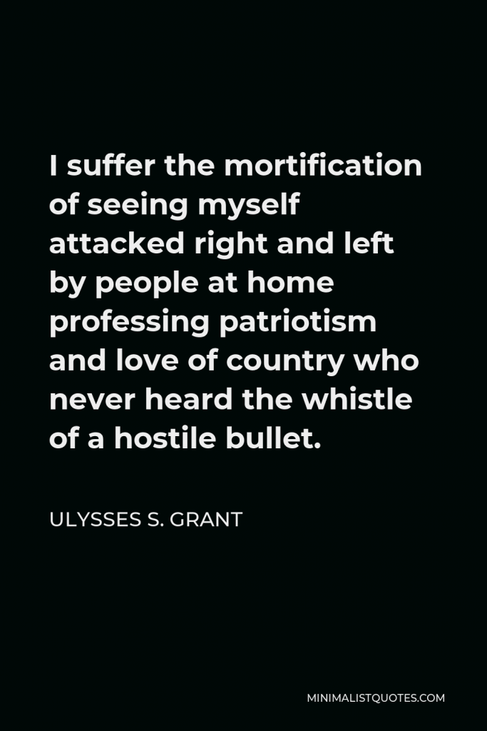 Ulysses S. Grant Quote - I suffer the mortification of seeing myself attacked right and left by people at home professing patriotism and love of country who never heard the whistle of a hostile bullet.