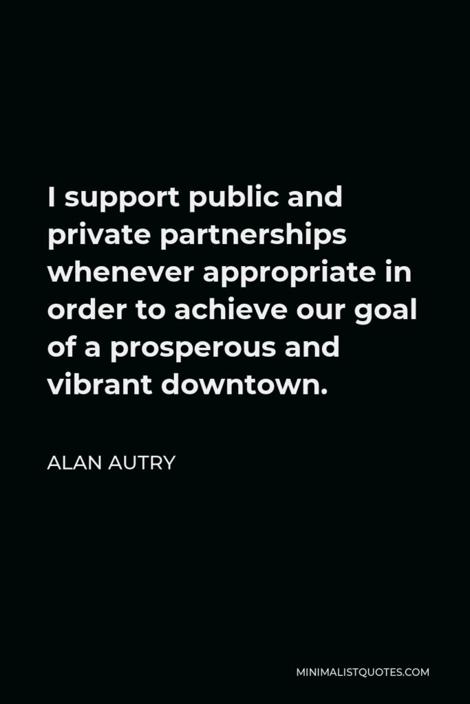 Alan Autry Quote - I support public and private partnerships whenever appropriate in order to achieve our goal of a prosperous and vibrant downtown.
