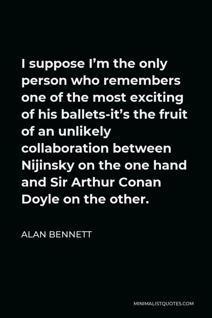Alan Bennett Quote - I suppose I’m the only person who remembers one of the most exciting of his ballets-it’s the fruit of an unlikely collaboration between Nijinsky on the one hand and Sir Arthur Conan Doyle on the other.