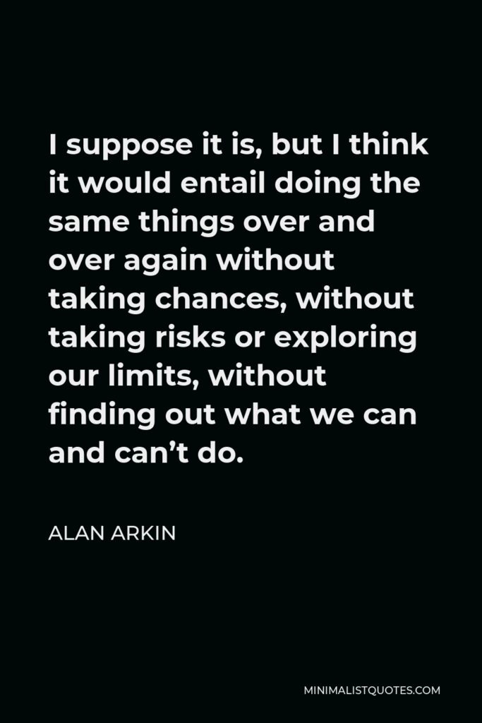 Alan Arkin Quote - I suppose it is, but I think it would entail doing the same things over and over again without taking chances, without taking risks or exploring our limits, without finding out what we can and can’t do.