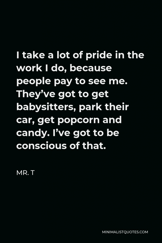 Mr. T Quote - I take a lot of pride in the work I do, because people pay to see me. They’ve got to get babysitters, park their car, get popcorn and candy. I’ve got to be conscious of that.