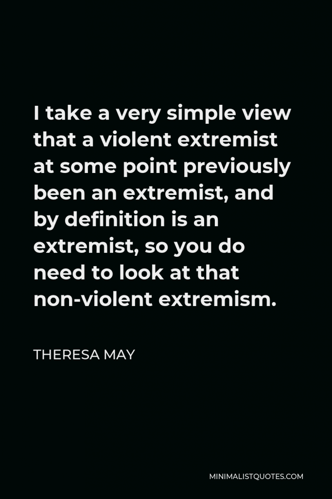 Theresa May Quote - I take a very simple view that a violent extremist at some point previously been an extremist, and by definition is an extremist, so you do need to look at that non-violent extremism.