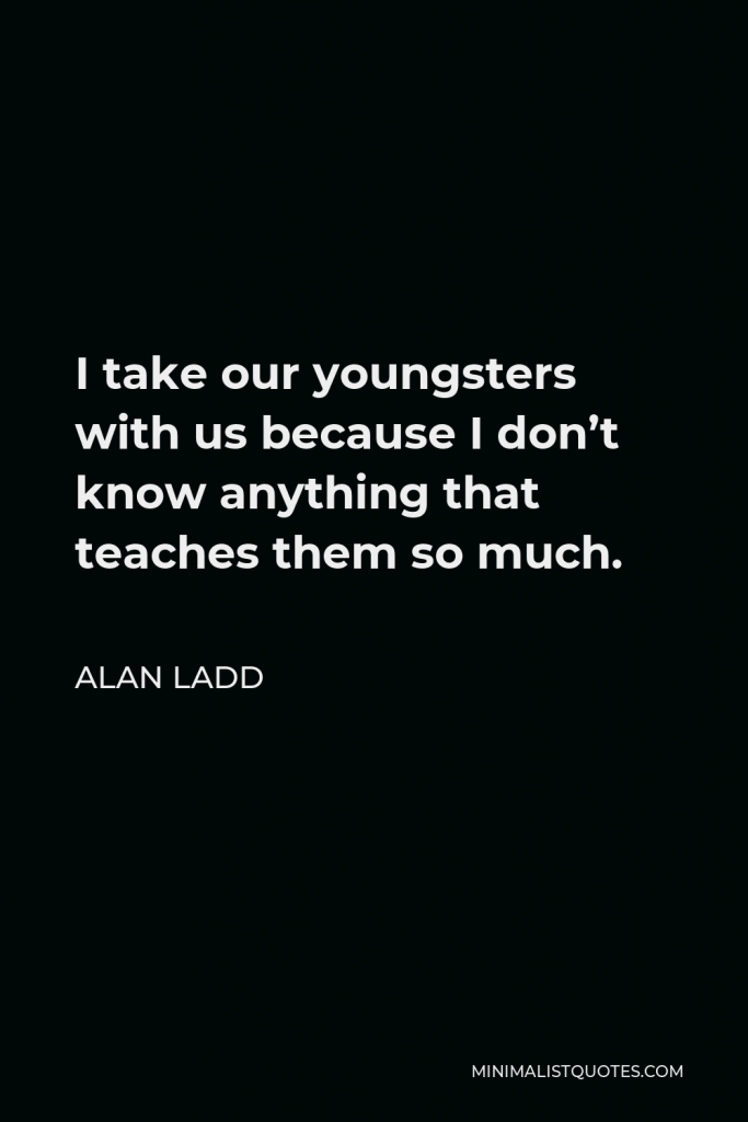 Alan Ladd Quote - I take our youngsters with us because I don’t know anything that teaches them so much.