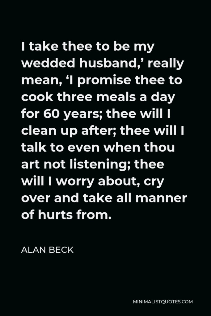 Alan Beck Quote - I take thee to be my wedded husband,’ really mean, ‘I promise thee to cook three meals a day for 60 years; thee will I clean up after; thee will I talk to even when thou art not listening; thee will I worry about, cry over and take all manner of hurts from.