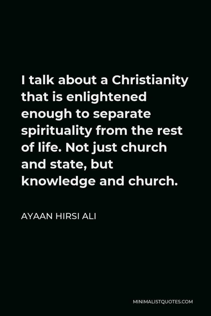 Ayaan Hirsi Ali Quote - I talk about a Christianity that is enlightened enough to separate spirituality from the rest of life. Not just church and state, but knowledge and church.