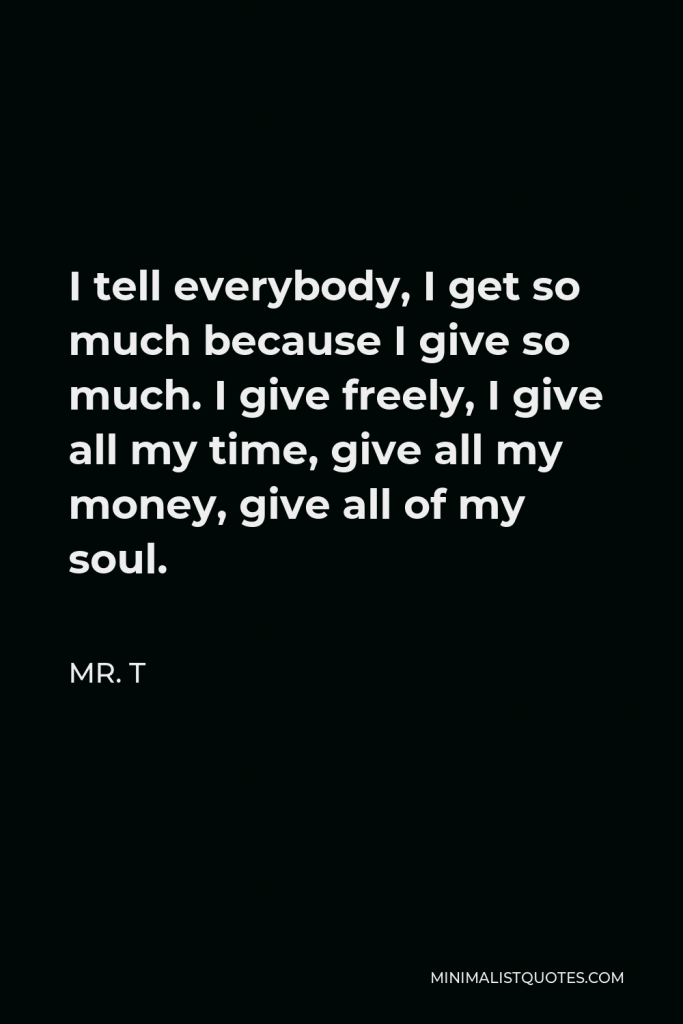 Mr. T Quote - I tell everybody, I get so much because I give so much. I give freely, I give all my time, give all my money, give all of my soul.