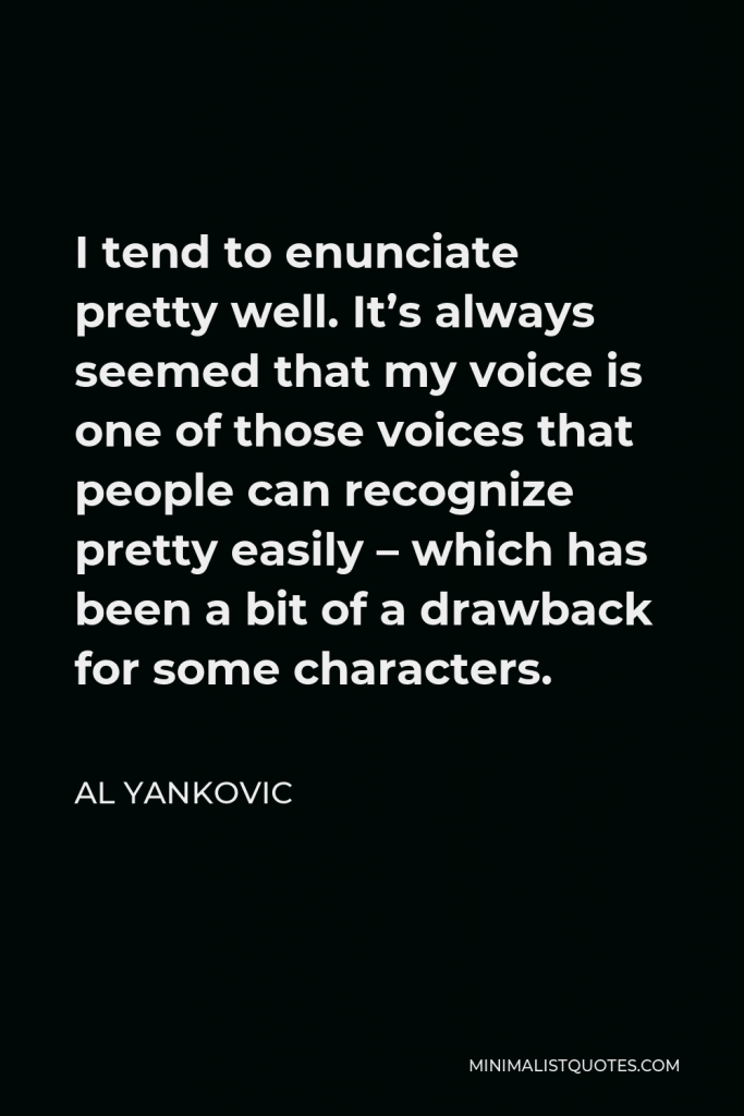 Al Yankovic Quote - I tend to enunciate pretty well. It’s always seemed that my voice is one of those voices that people can recognize pretty easily – which has been a bit of a drawback for some characters.