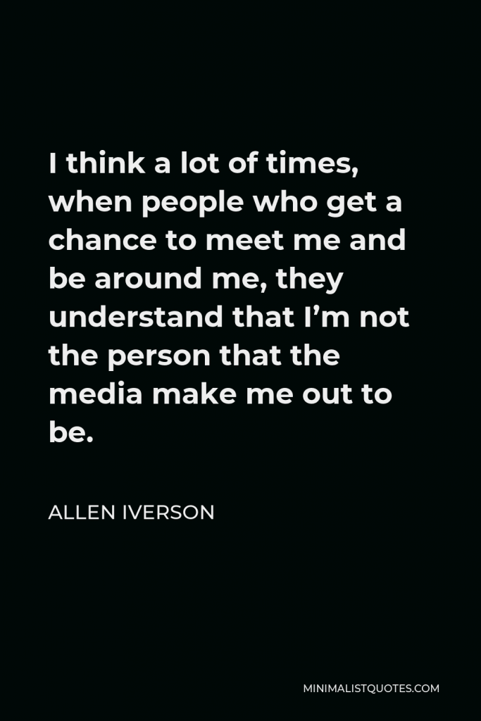 Allen Iverson Quote - I think a lot of times, when people who get a chance to meet me and be around me, they understand that I’m not the person that the media make me out to be.