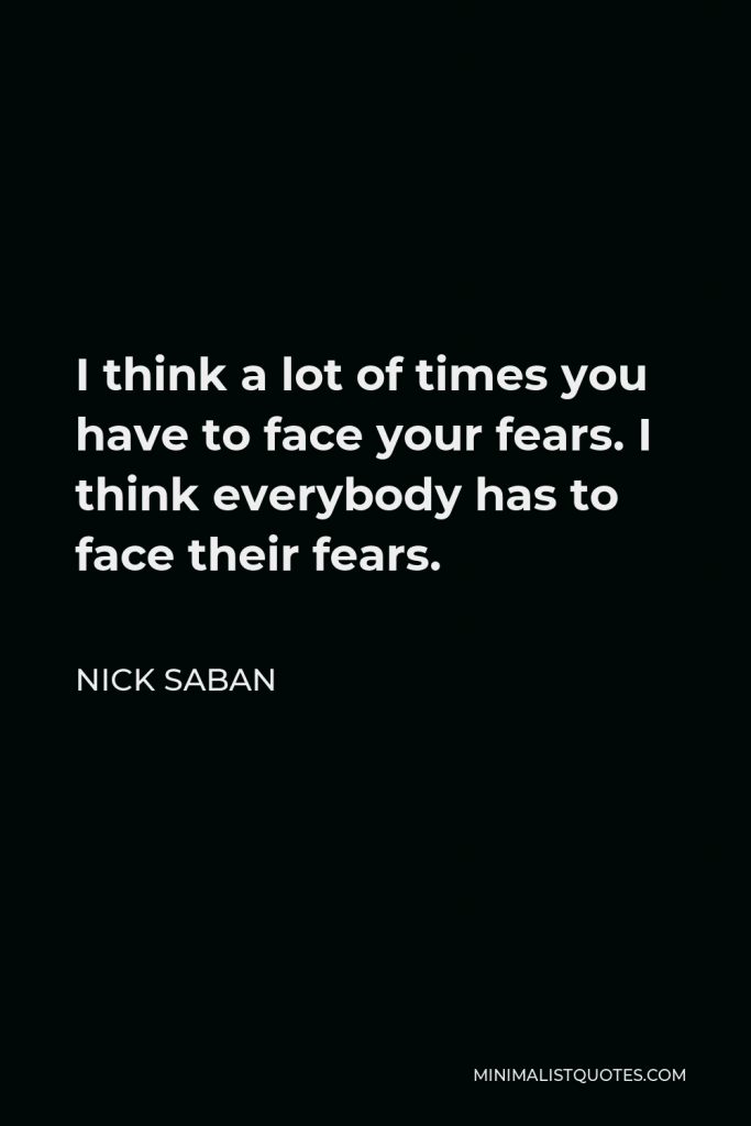 Nick Saban Quote - I think a lot of times you have to face your fears. I think everybody has to face their fears.