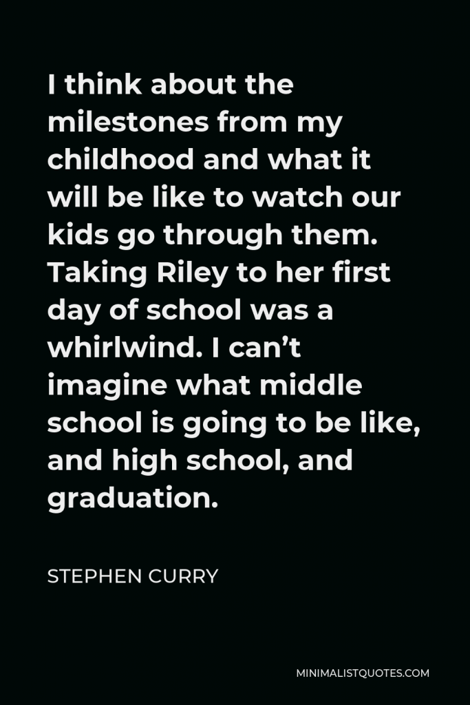 Stephen Curry Quote - I think about the milestones from my childhood and what it will be like to watch our kids go through them. Taking Riley to her first day of school was a whirlwind. I can’t imagine what middle school is going to be like, and high school, and graduation.