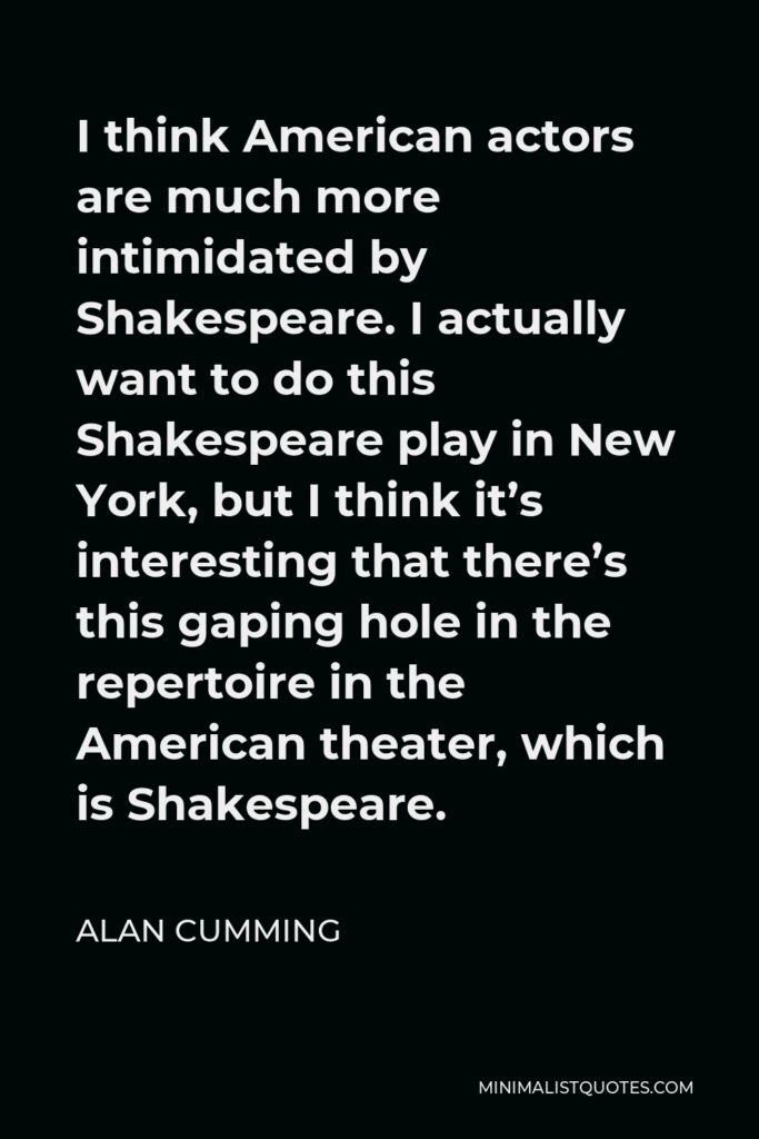 Alan Cumming Quote - I think American actors are much more intimidated by Shakespeare. I actually want to do this Shakespeare play in New York, but I think it’s interesting that there’s this gaping hole in the repertoire in the American theater, which is Shakespeare.