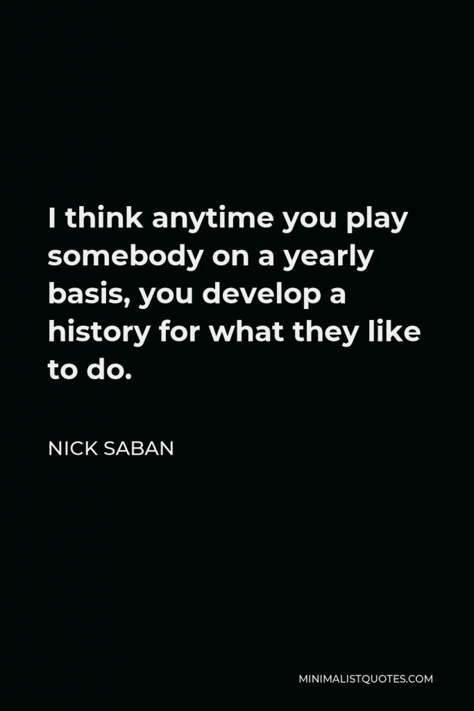 Nick Saban Quote - I think anytime you play somebody on a yearly basis, you develop a history for what they like to do.