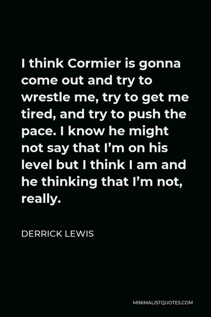 Derrick Lewis Quote - I think Cormier is gonna come out and try to wrestle me, try to get me tired, and try to push the pace. I know he might not say that I’m on his level but I think I am and he thinking that I’m not, really.