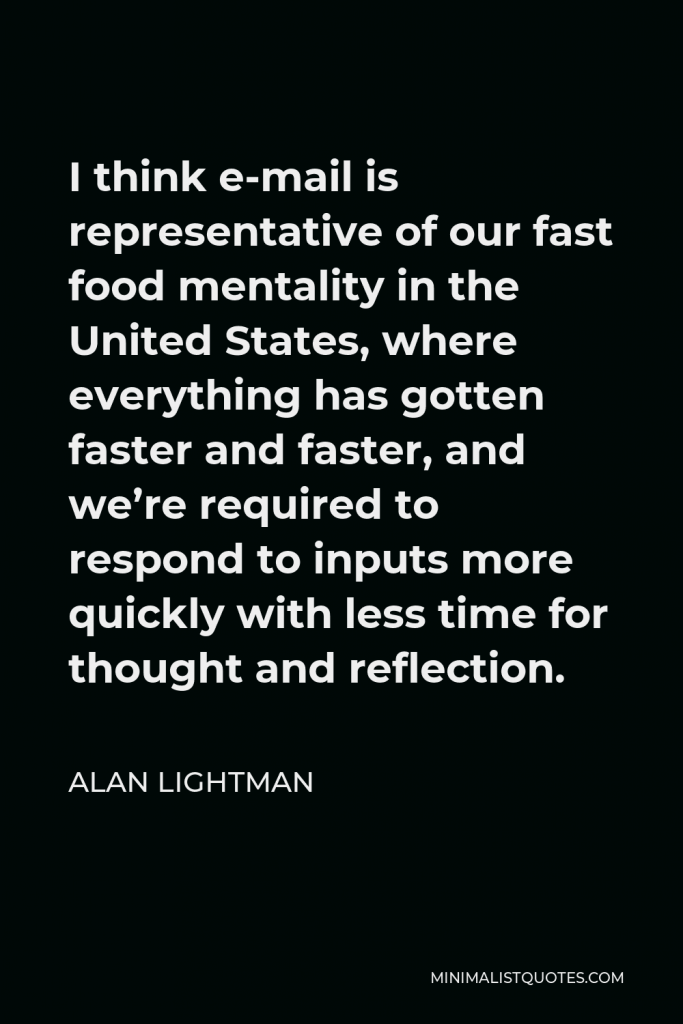 Alan Lightman Quote - I think e-mail is representative of our fast food mentality in the United States, where everything has gotten faster and faster, and we’re required to respond to inputs more quickly with less time for thought and reflection.