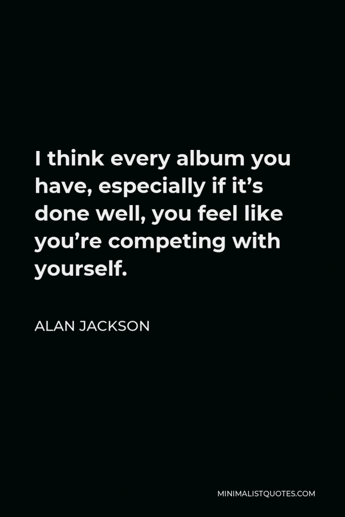 Alan Jackson Quote - I think every album you have, especially if it’s done well, you feel like you’re competing with yourself.