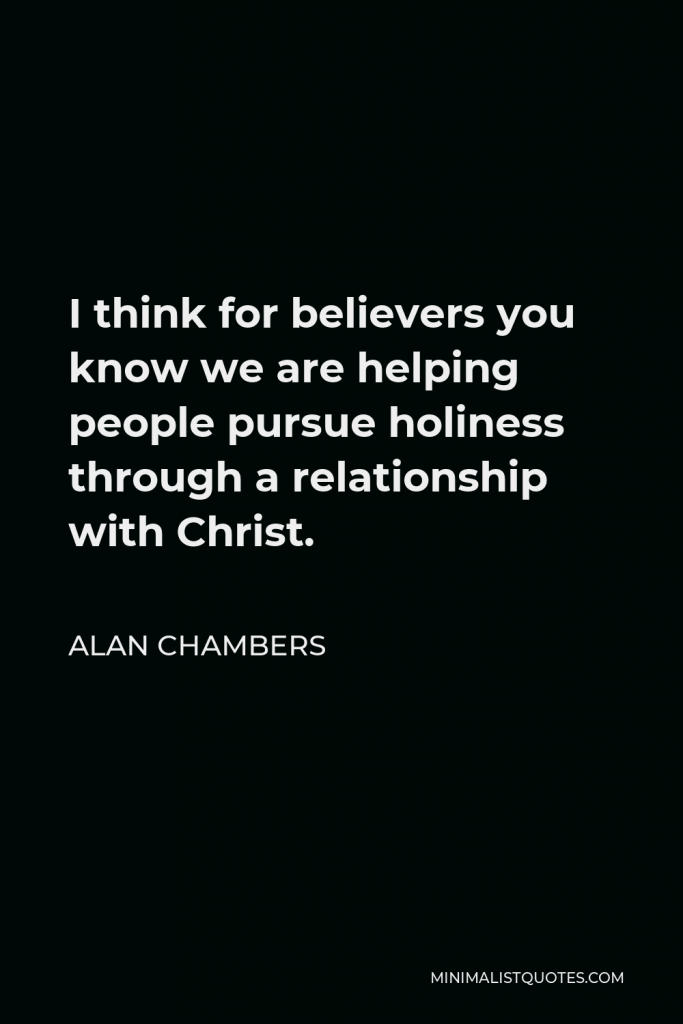 Alan Chambers Quote - I think for believers you know we are helping people pursue holiness through a relationship with Christ.