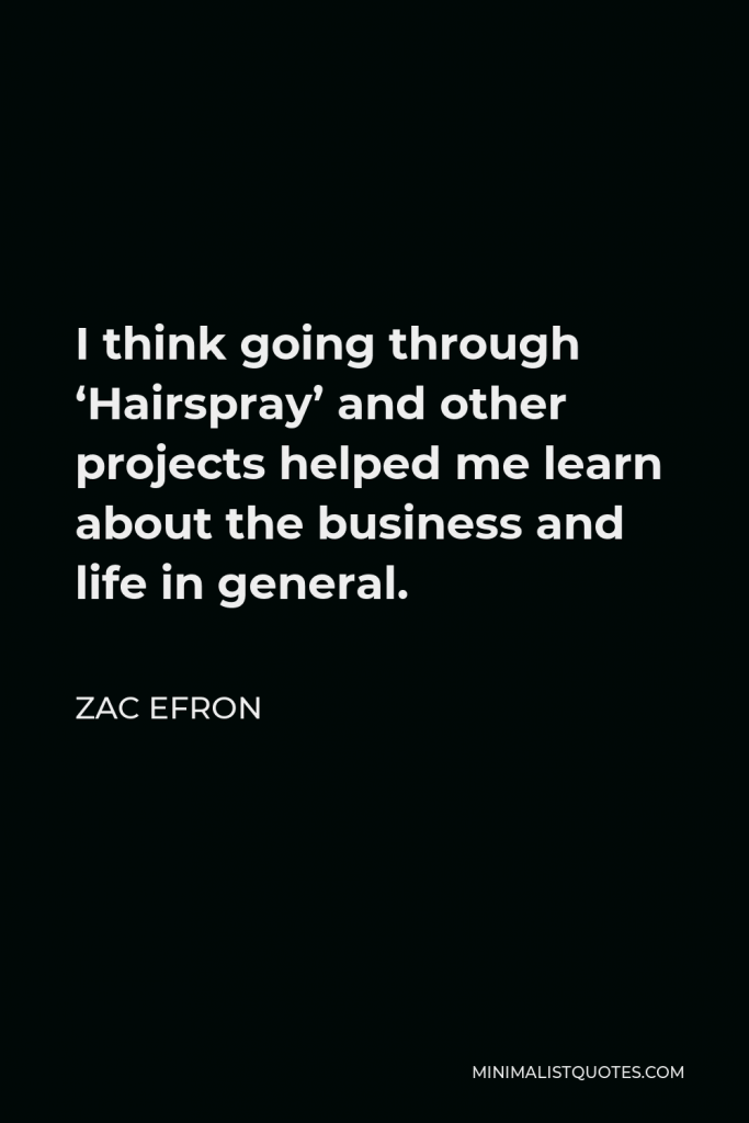 Zac Efron Quote - I think going through ‘Hairspray’ and other projects helped me learn about the business and life in general.